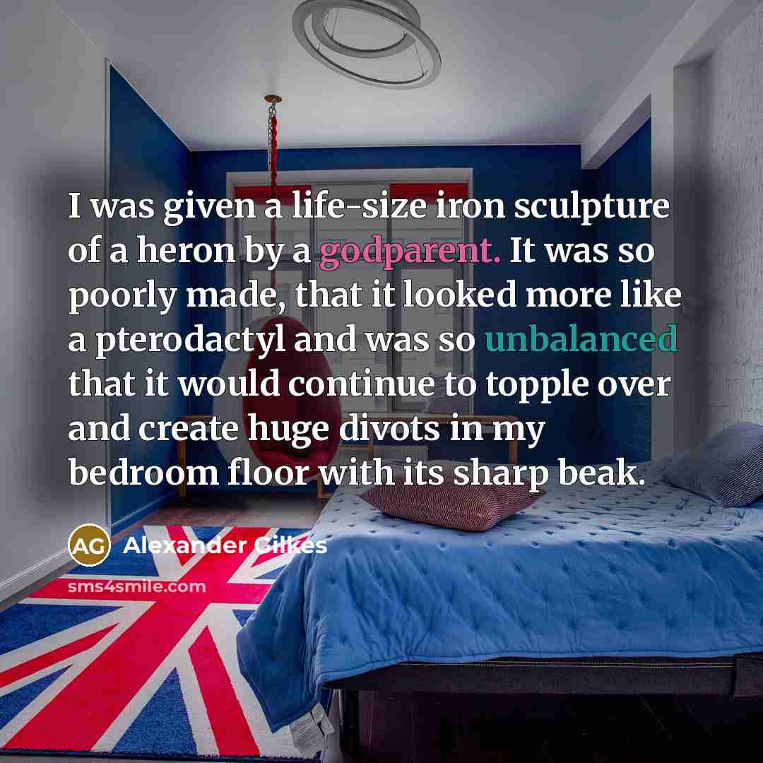 “I was given a life-size iron sculpture of a heron by a godparent. It was so poorly made, that it looked more like a pterodactyl and was so unbalanced that it would continue to topple over and create huge divots in my bedroom floor with its sharp beak.” quote by Alexander Gilkes