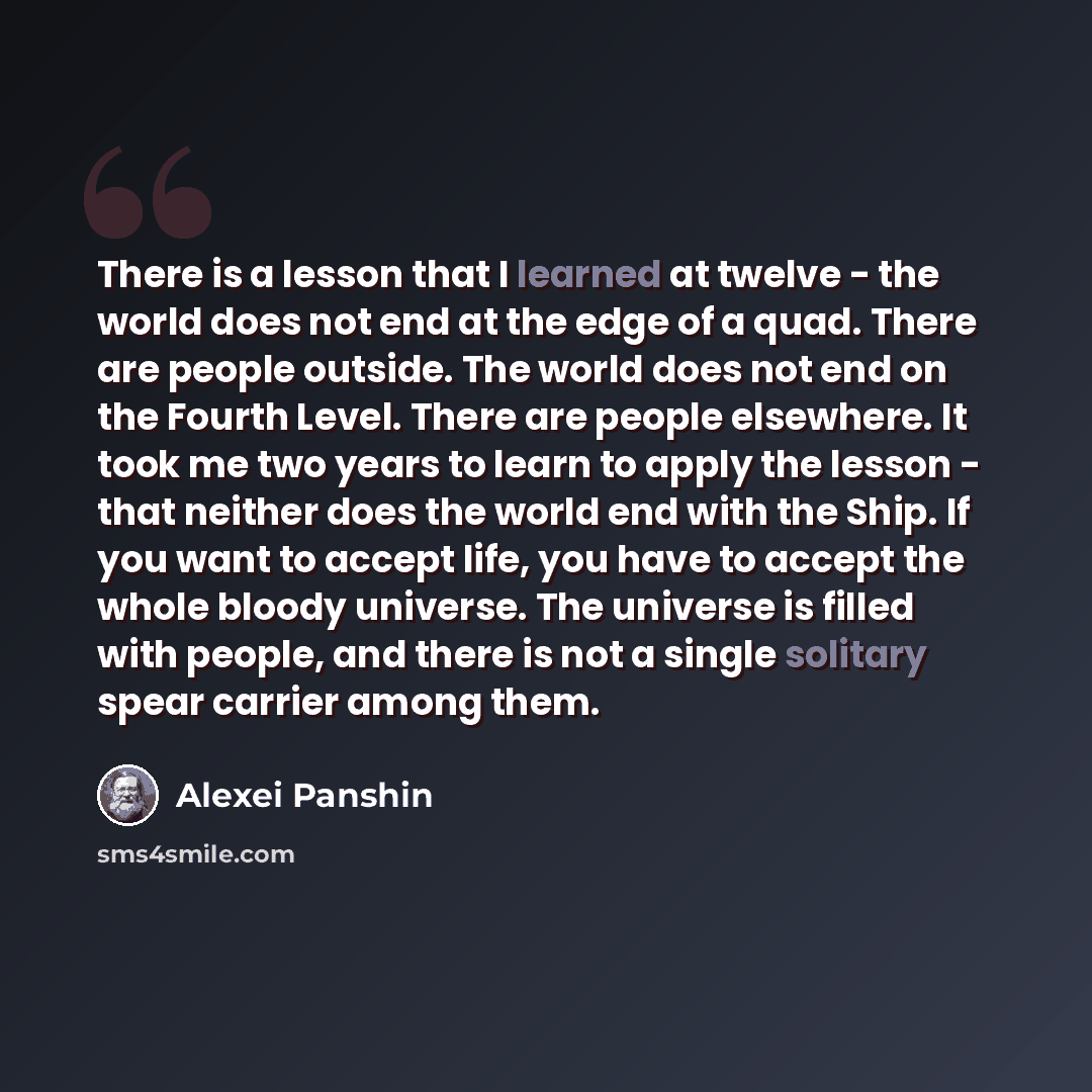 “There is a lesson that I learned at twelve - the world does not end at the edge of a quad. There are people outside. The world does not end on the Fourth Level. There are people elsewhere. It took me two years to learn to apply the lesson - that neither does the world end with the Ship. If you…” quote by Alexei Panshin
