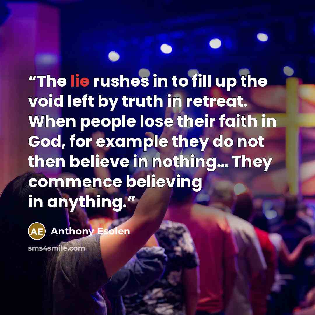 “The lie rushes in to fill up the void left by truth in retreat. When people lose their faith in God, for example they do not then believe in nothing… They commence believing in anything.” quote by Anthony Esolen