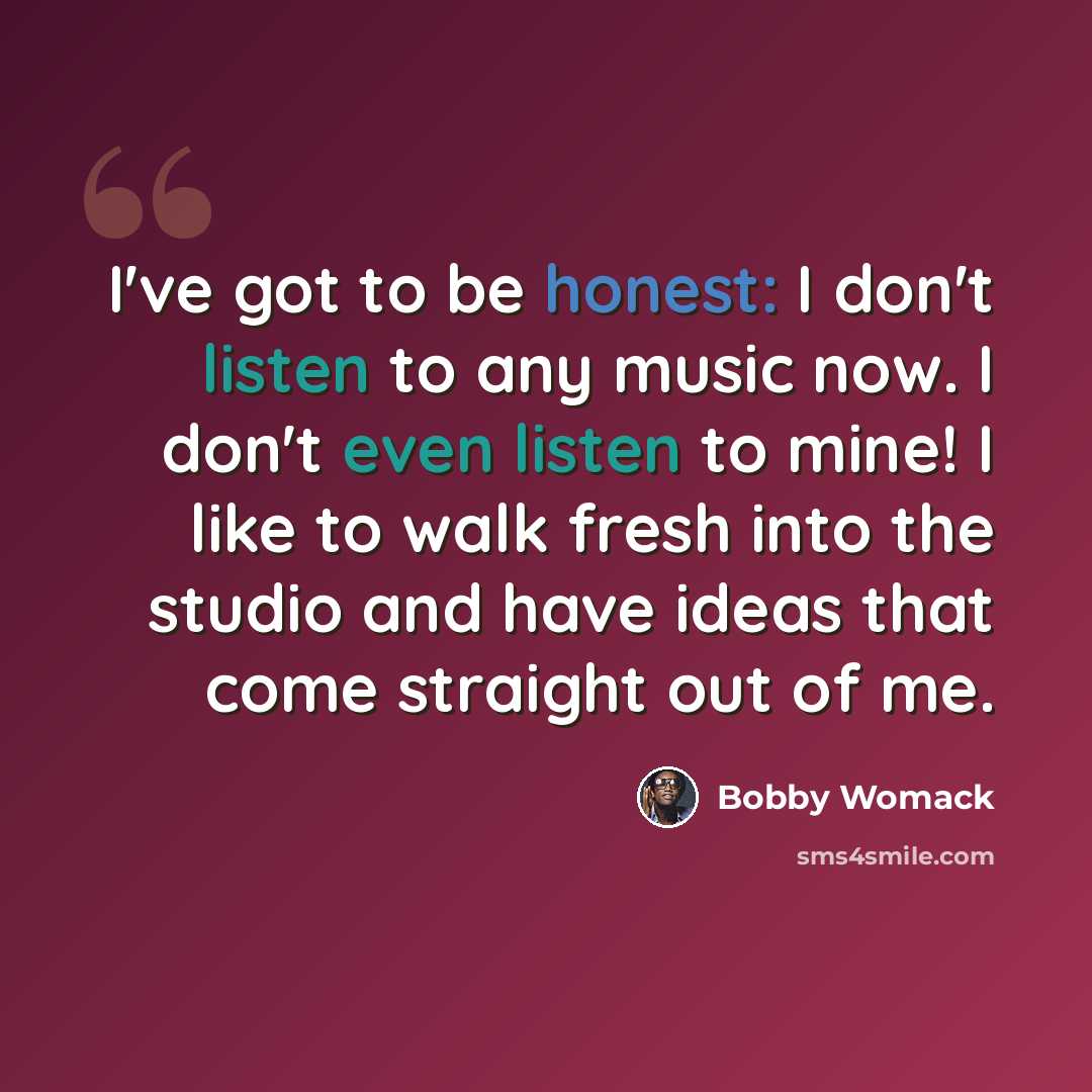 “I've got to be honest: I don't listen to any music now. I don't even listen to mine! I like to walk fresh into the studio and have ideas that come straight out of me.” quote by Bobby Womack
