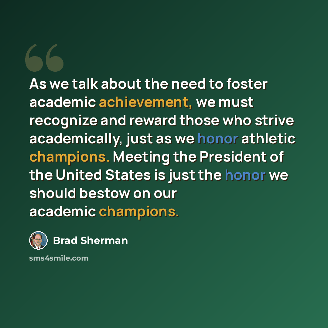 “As we talk about the need to foster academic achievement, we must recognize and reward those who strive academically, just as we honor athletic champions. Meeting the President of the United States is just the honor we should bestow on our academic champions.” quote by Brad Sherman