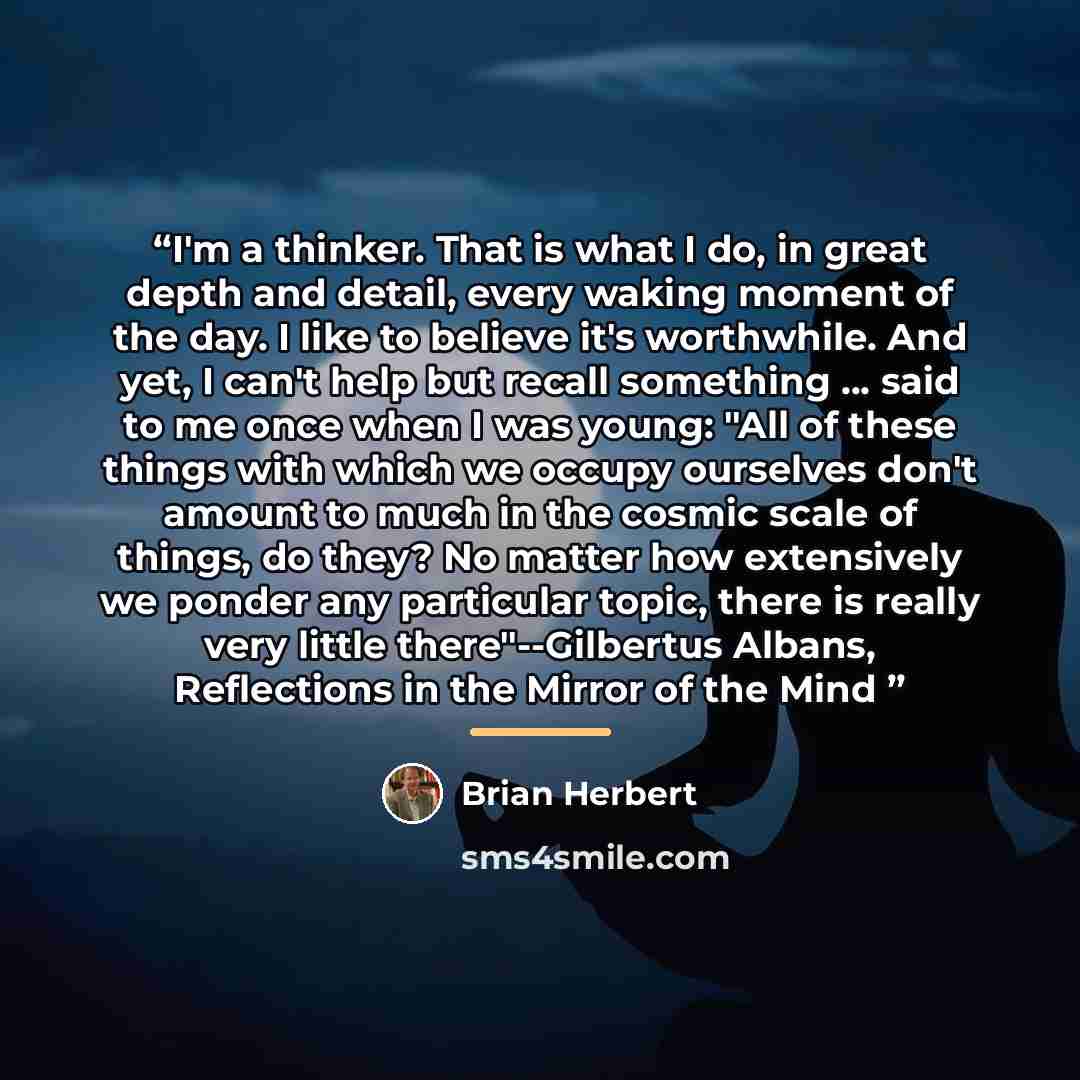 “I'm a thinker. That is what I do, in great depth and detail, every waking moment of the day. I like to believe it's worthwhile. And yet, I can't help but recall something ... said to me once when I was young: "All of these things with which we occupy ourselves don't amount to much in the cosmic…” quote by Brian Herbert