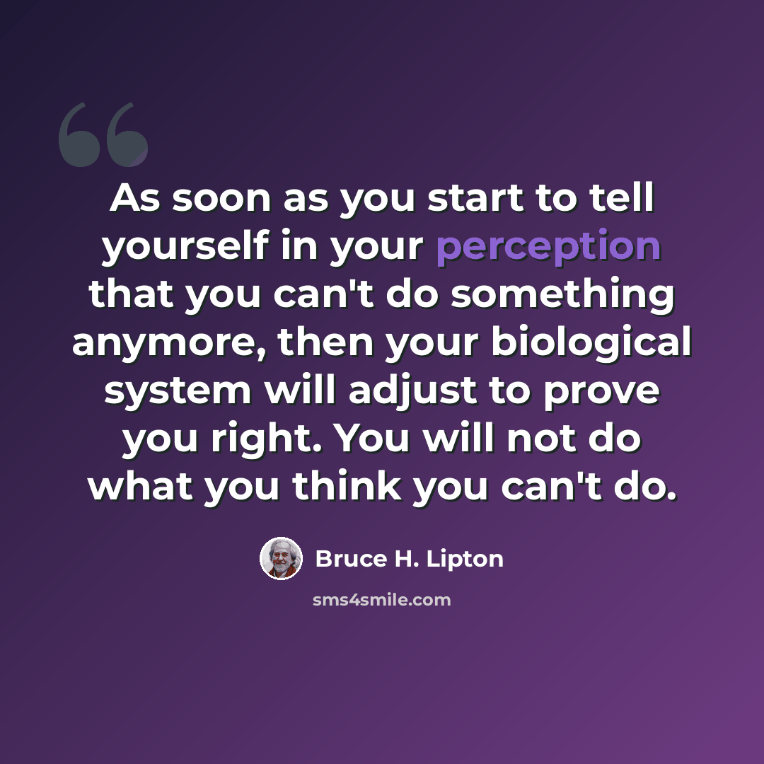 “As soon as you start to tell yourself in your perception that you can't do something anymore, then your biological system will adjust to prove you right. You will not do what you think you can't do.” quote by Bruce H. Lipton