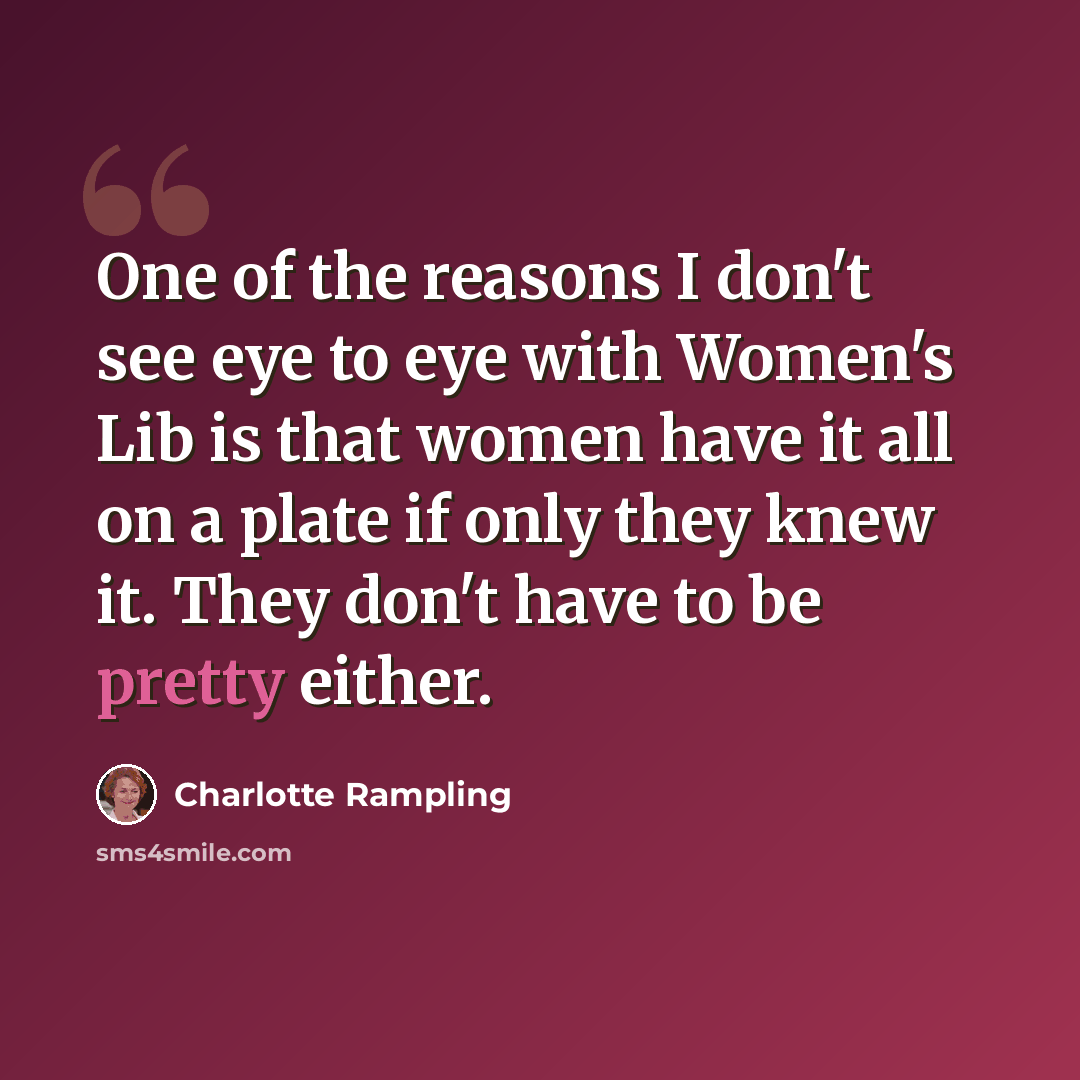 “One of the reasons I don't see eye to eye with Women's Lib is that women have it all on a plate if only they knew it. They don't have to be pretty either.” quote by Charlotte Rampling