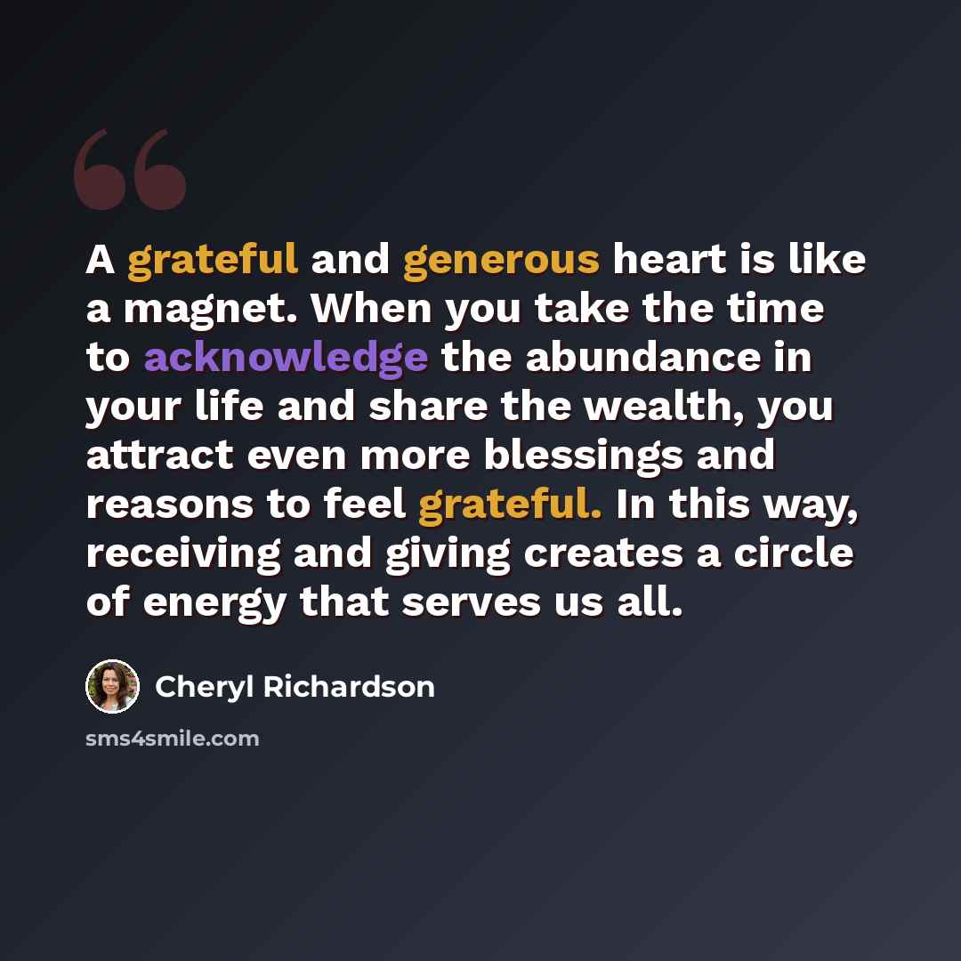 “A grateful and generous heart is like a magnet. When you take the time to acknowledge the abundance in your life and share the wealth, you attract even more blessings and reasons to feel grateful. In this way, receiving and giving creates a circle of energy that serves us all.” quote by Cheryl Richardson