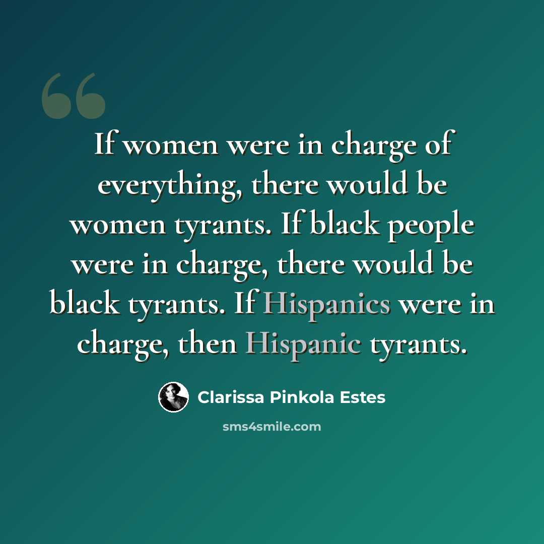 “If women were in charge of everything, there would be women tyrants. If black people were in charge, there would be black tyrants. If Hispanics were in charge, then Hispanic tyrants.” quote by Clarissa Pinkola Estes