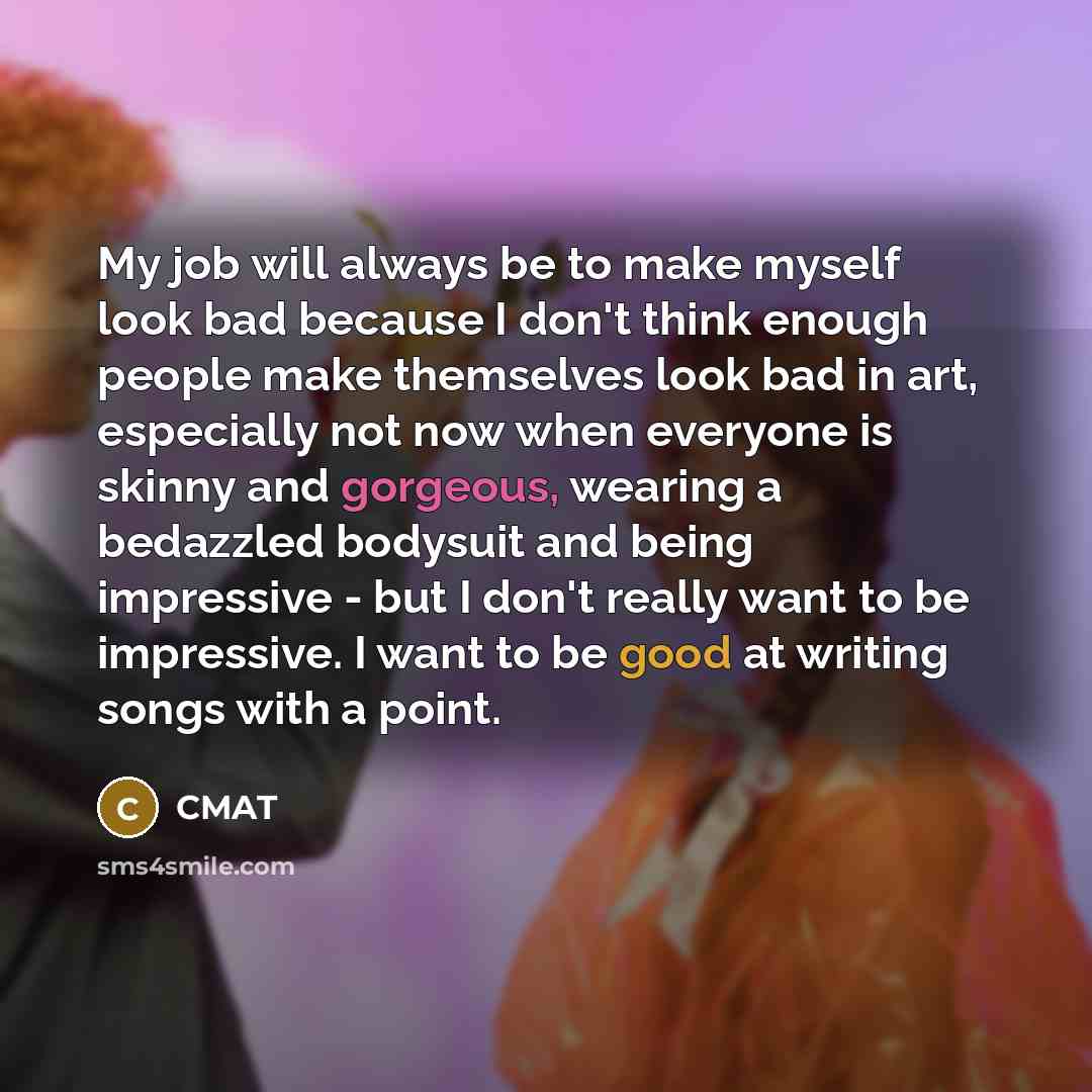 “My job will always be to make myself look bad because I don't think enough people make themselves look bad in art, especially not now when everyone is skinny and gorgeous, wearing a bedazzled bodysuit and being impressive - but I don't really want to be impressive. I want to be good at writing…” quote by CMAT