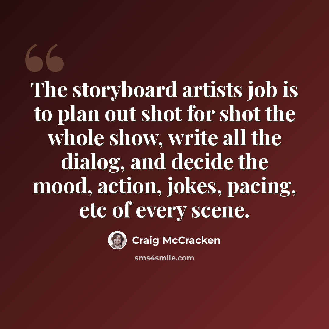 “The storyboard artists job is to plan out shot for shot the whole show, write all the dialog, and decide the mood, action, jokes, pacing, etc of every scene.” quote by Craig McCracken
