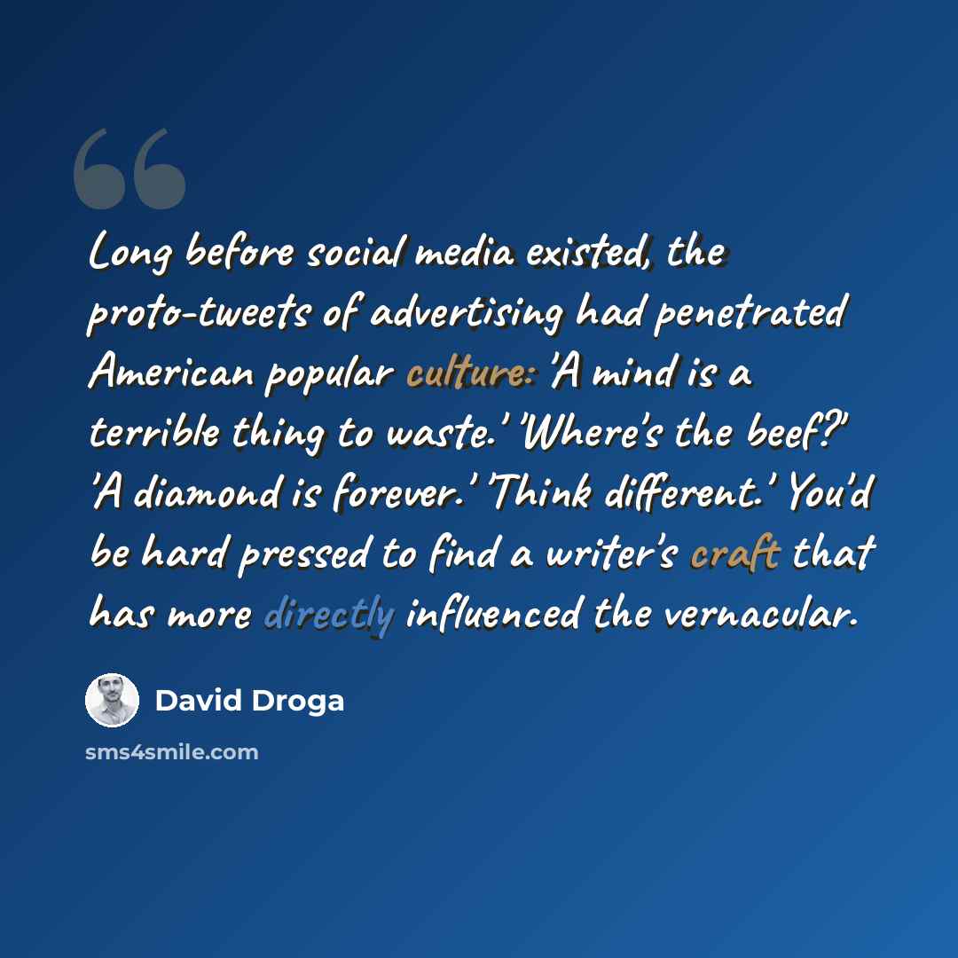 “Long before social media existed, the proto-tweets of advertising had penetrated American popular culture: 'A mind is a terrible thing to waste.' 'Where's the beef?' 'A diamond is forever.' 'Think different.' You'd be hard pressed to find a writer's craft that has more directly influenced the…” quote by David Droga