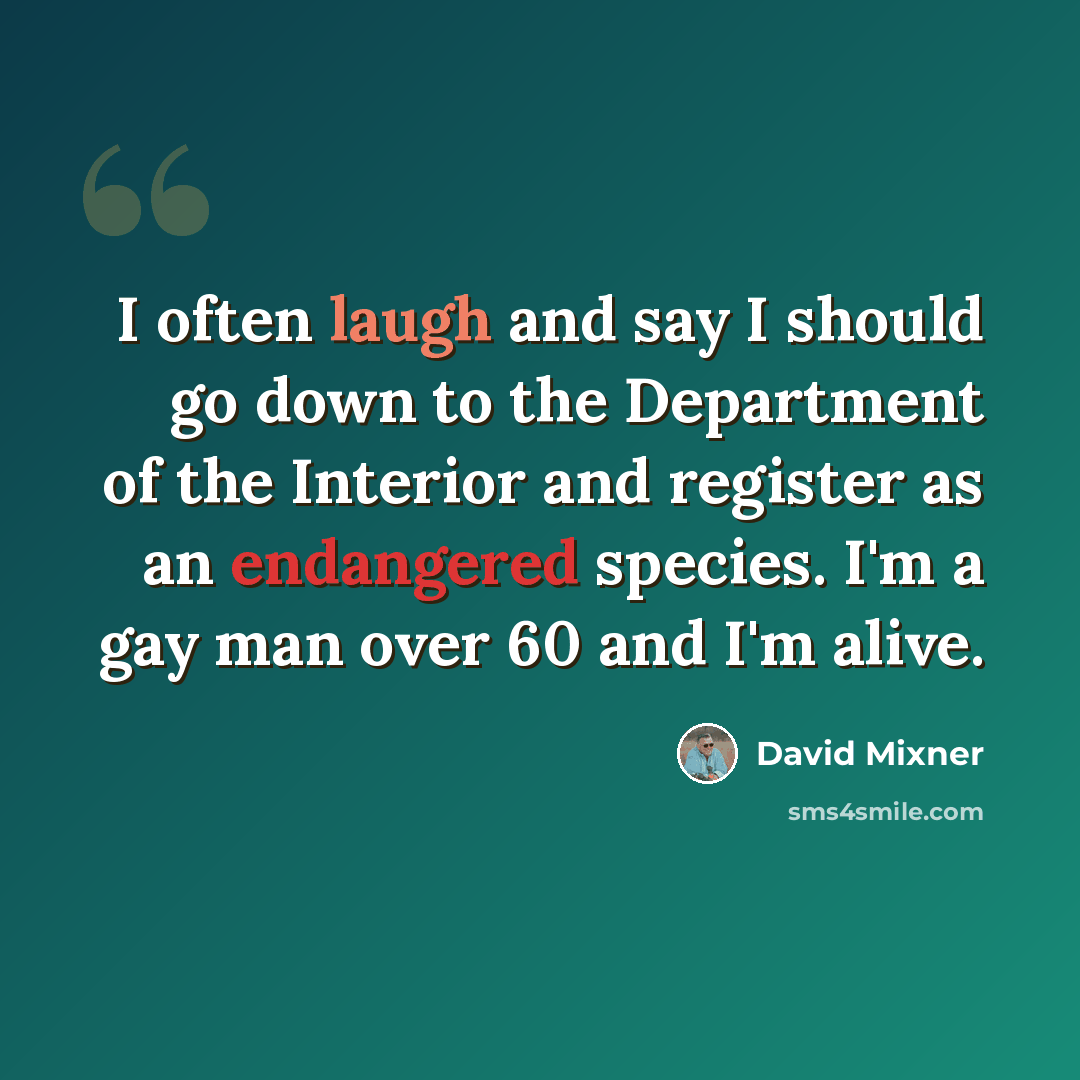 “I often laugh and say I should go down to the Department of the Interior and register as an endangered species. I'm a gay man over 60 and I'm alive.” quote by David Mixner