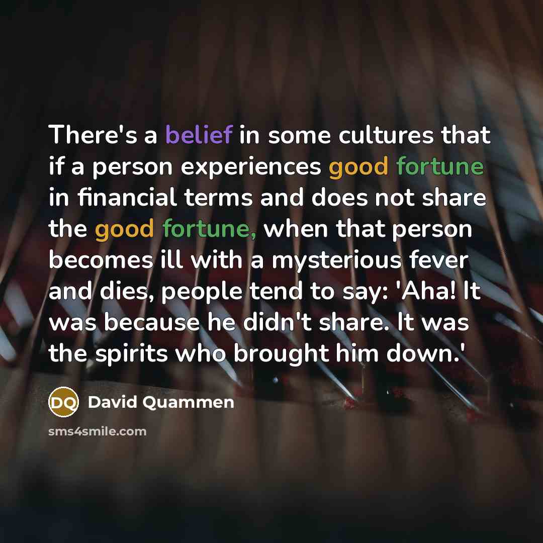 “There's a belief in some cultures that if a person experiences good fortune in financial terms and does not share the good fortune, when that person becomes ill with a mysterious fever and dies, people tend to say: 'Aha! It was because he didn't share. It was the spirits who brought him down.'” quote by David Quammen