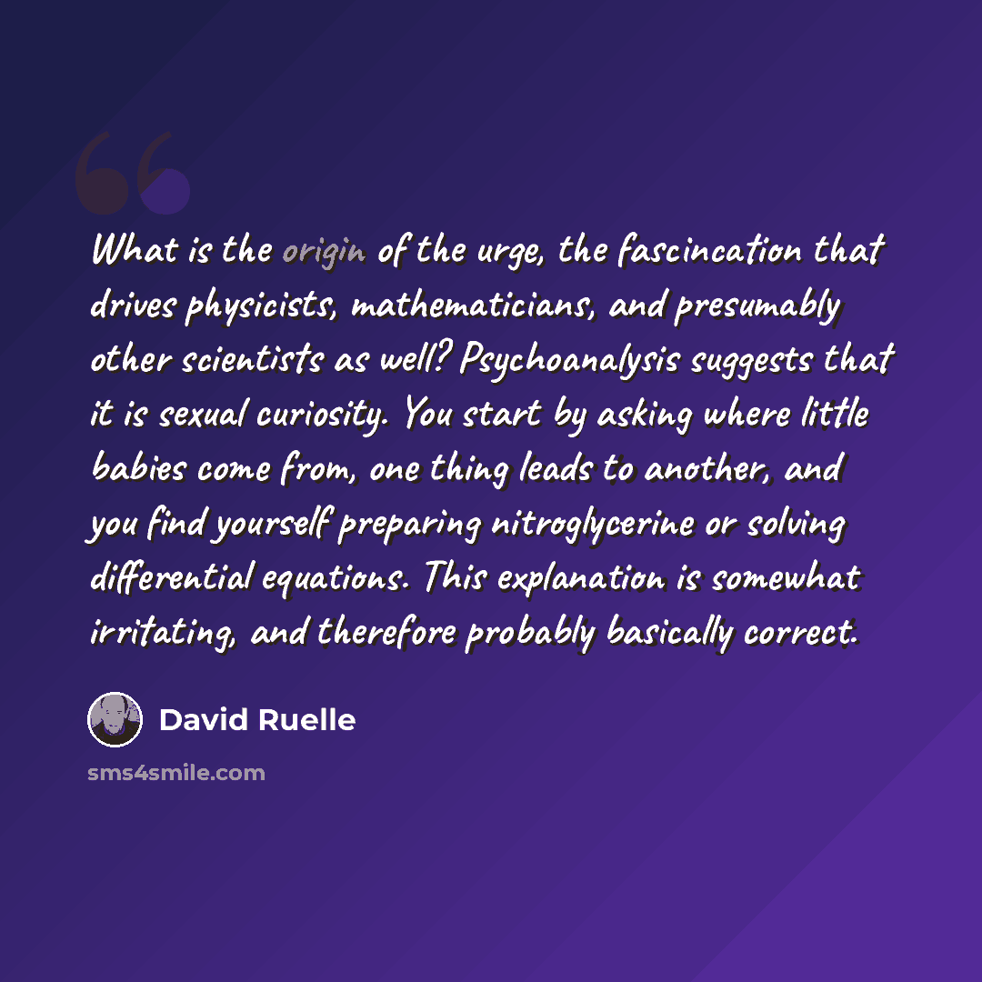 “What is the origin of the urge, the fascincation that drives physicists, mathematicians, and presumably other scientists as well? Psychoanalysis suggests that it is sexual curiosity. You start by asking where little babies come from, one thing leads to another, and you find yourself preparing…” quote by David Ruelle