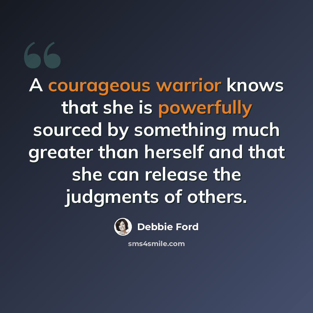“A courageous warrior knows that she is powerfully sourced by something much greater than herself and that she can release the judgments of others.” quote by Debbie Ford