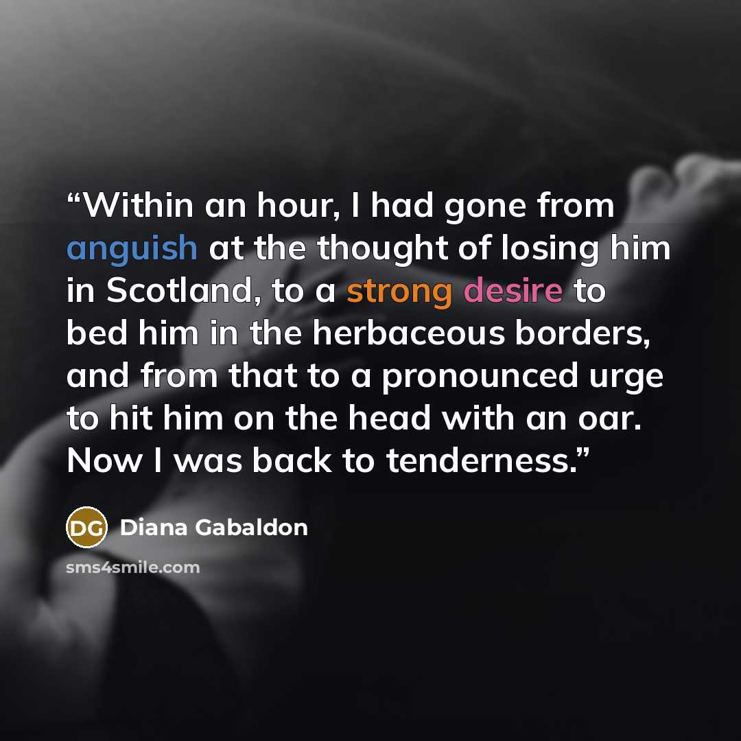 “Within an hour, I had gone from anguish at the thought of losing him in Scotland, to a strong desire to bed him in the herbaceous borders, and from that to a pronounced urge to hit him on the head with an oar. Now I was back to tenderness.” quote by Diana Gabaldon