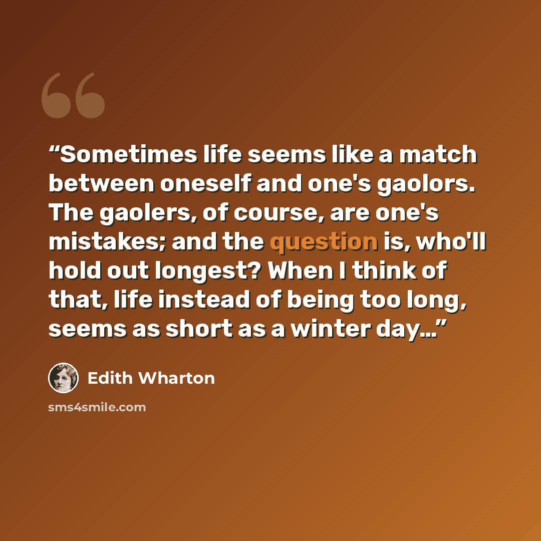 “Sometimes life seems like a match between oneself and one's gaolors. The gaolers, of course, are one's mistakes; and the question is, who'll hold out longest? When I think of that, life instead of being too long, seems as short as a winter day…” quote by Edith Wharton