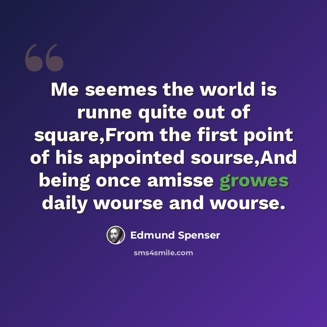 “Me seemes the world is runne quite out of square,From the first point of his appointed sourse,And being once amisse growes daily wourse and wourse.” quote by Edmund Spenser