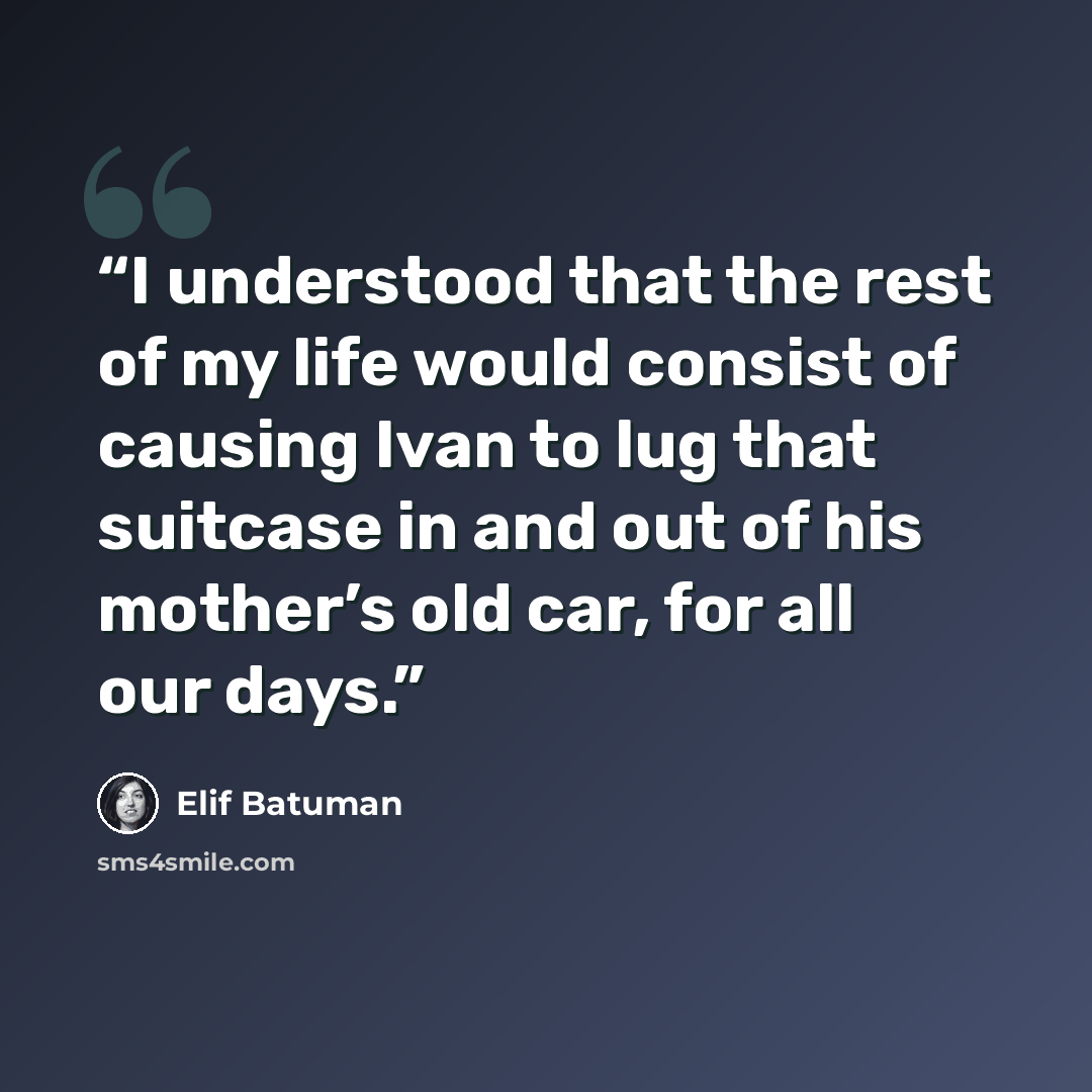 “I understood that the rest of my life would consist of causing Ivan to lug that suitcase in and out of his mother’s old car, for all our days.” quote by Elif Batuman