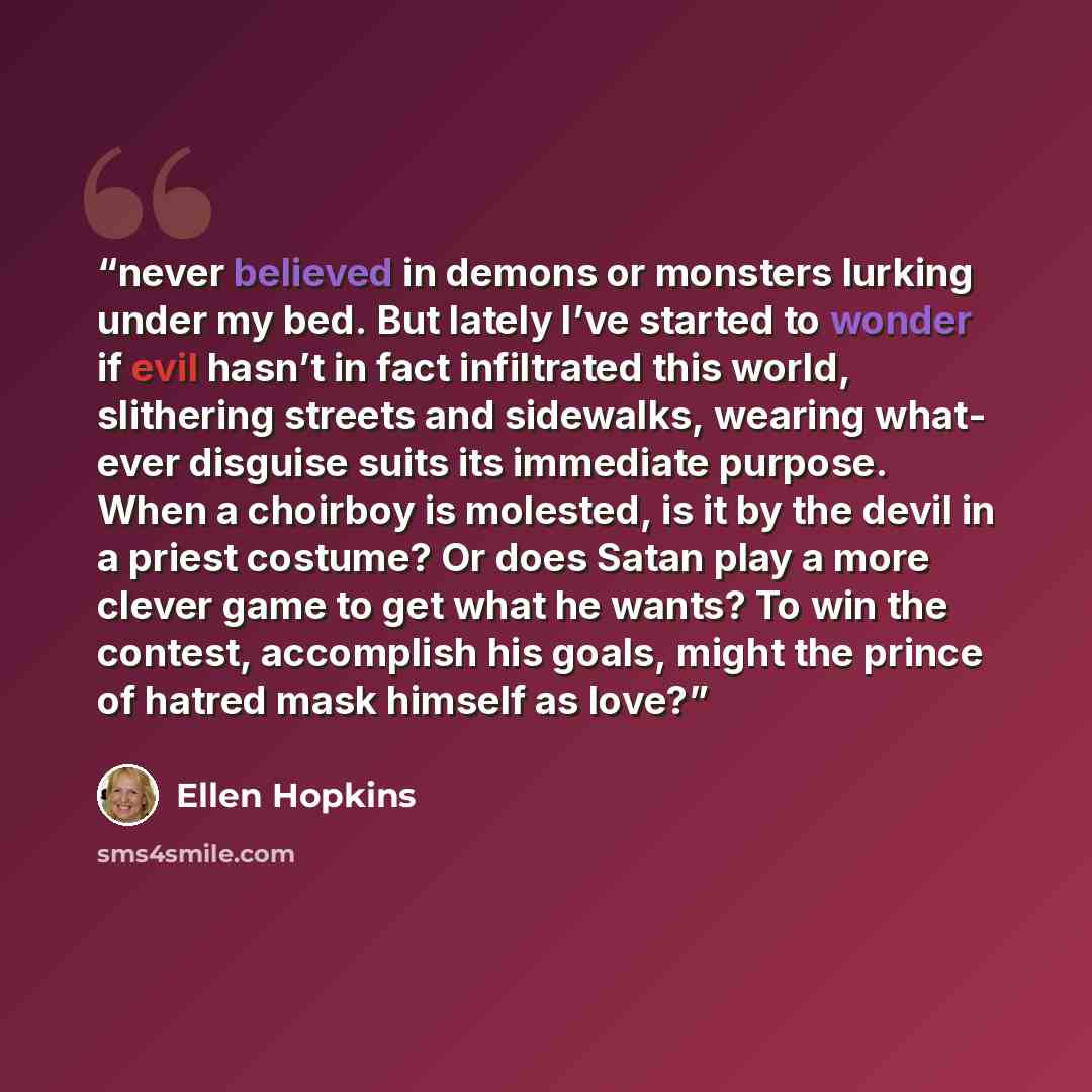 “never believed in demons or monsters lurking under my bed. But lately I’ve started to wonder if evil hasn’t in fact infiltrated this world, slithering streets and sidewalks, wearing what- ever disguise suits its immediate purpose. When a choirboy is molested, is it by the devil in a priest…” quote by Ellen Hopkins