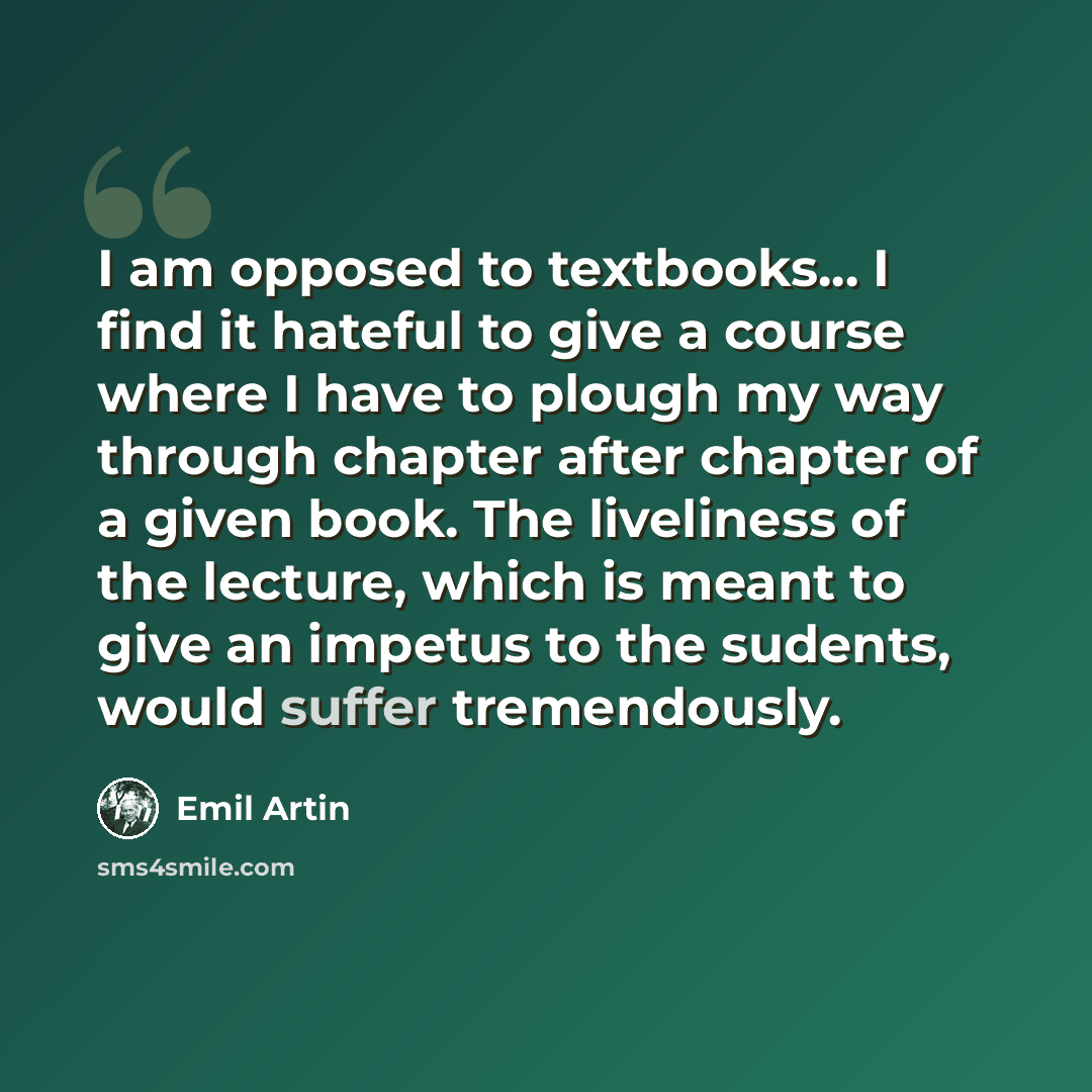 “I am opposed to textbooks... I find it hateful to give a course where I have to plough my way through chapter after chapter of a given book. The liveliness of the lecture, which is meant to give an impetus to the sudents, would suffer tremendously.” quote by Emil Artin