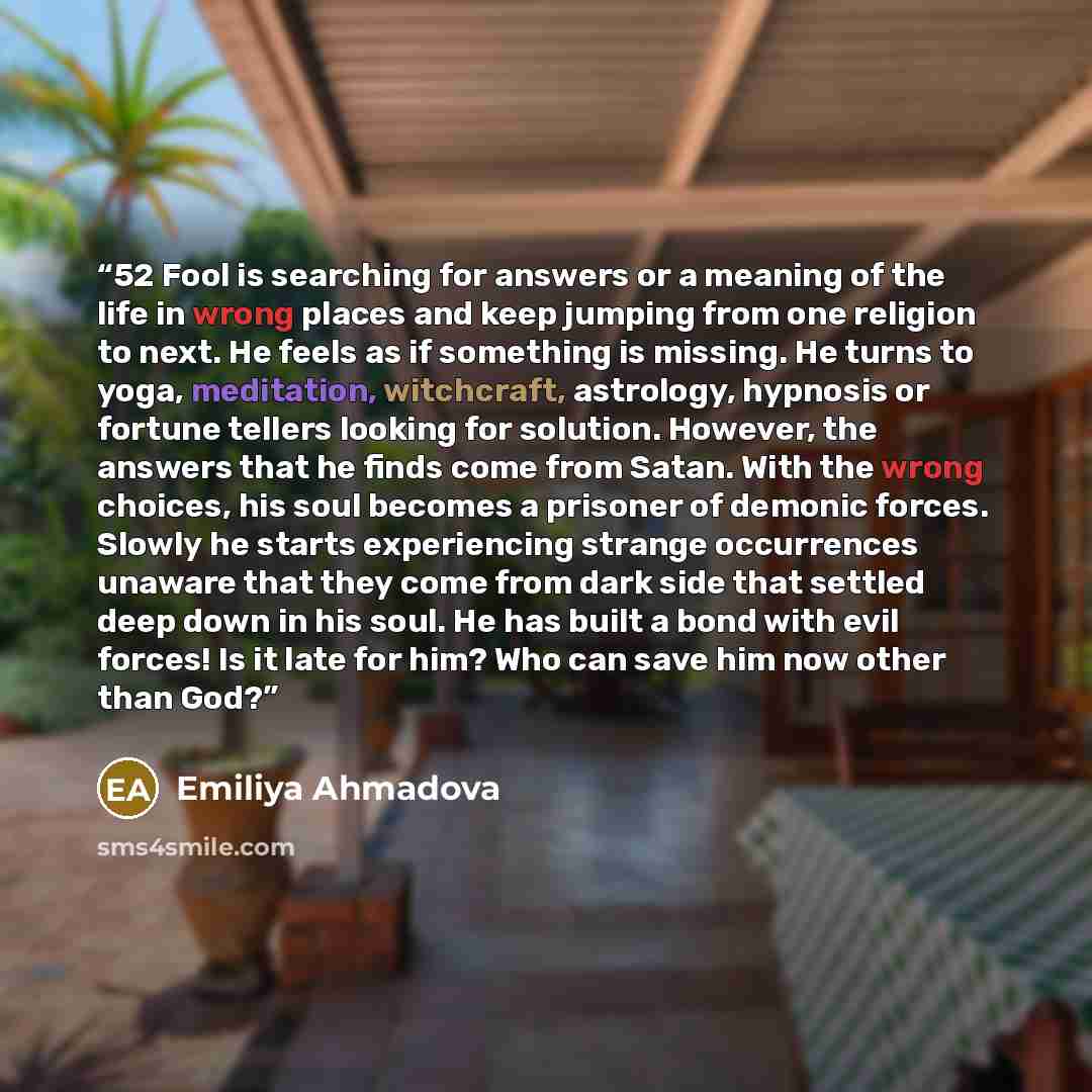“52 Fool is searching for answers or a meaning of the life in wrong places and keep jumping from one religion to next. He feels as if something is missing. He turns to yoga, meditation, witchcraft, astrology, hypnosis or fortune tellers looking for solution. However, the answers that he finds come…” quote by Emiliya Ahmadova