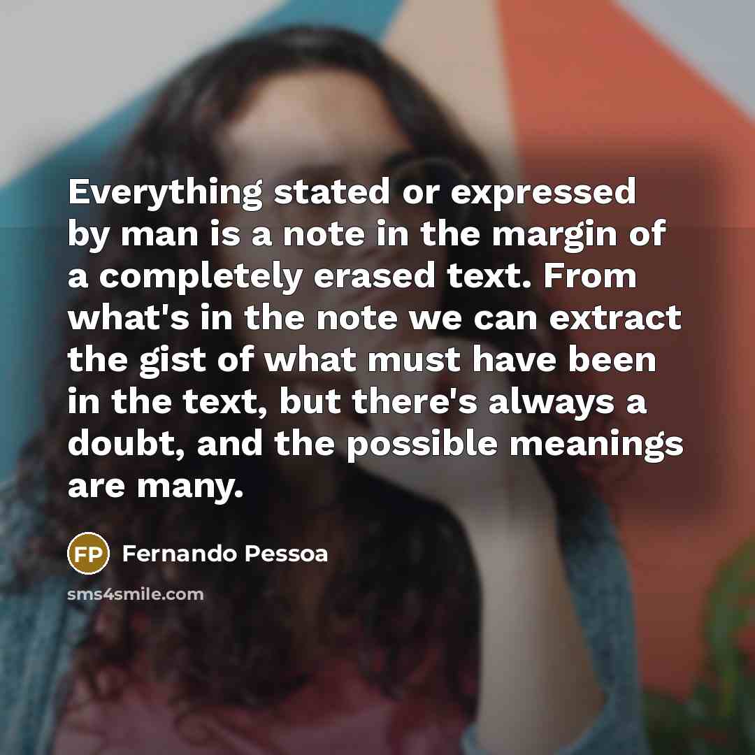 “Everything stated or expressed by man is a note in the margin of a completely erased text. From what's in the note we can extract the gist of what must have been in the text, but there's always a doubt, and the possible meanings are many.” quote by Fernando Pessoa