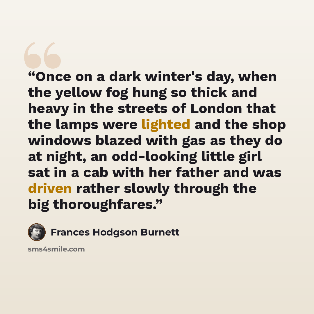 “Once on a dark winter's day, when the yellow fog hung so thick and heavy in the streets of London that the lamps were lighted and the shop windows blazed with gas as they do at night, an odd-looking little girl sat in a cab with her father and was driven rather slowly through the big thoroughfares.” quote by Frances Hodgson Burnett