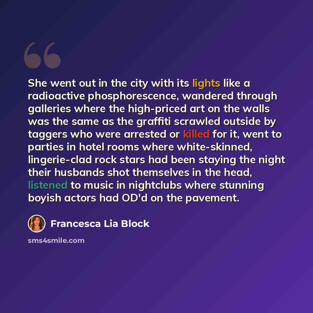 “She went out in the city with its lights like a radioactive phosphorescence, wandered through galleries where the high-priced art on the walls was the same as the graffiti scrawled outside by taggers who were arrested or killed for it, went to parties in hotel rooms where white-skinned…” quote by Francesca Lia Block