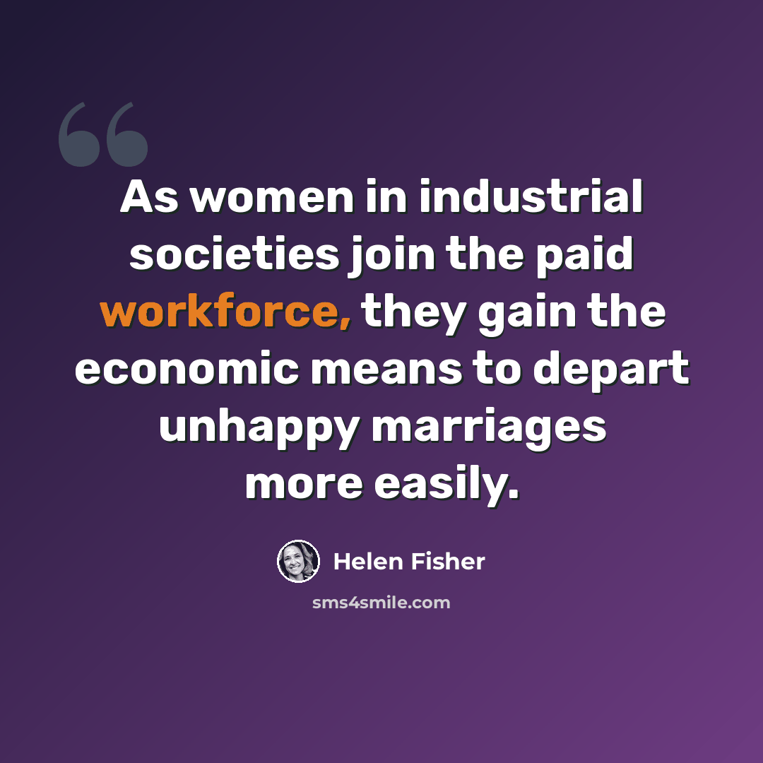 “As women in industrial societies join the paid workforce, they gain the economic means to depart unhappy marriages more easily.” quote by Helen Fisher