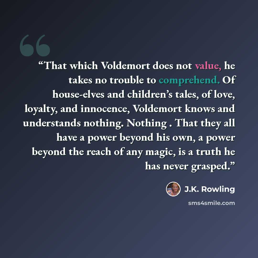 “That which Voldemort does not value, he takes no trouble to comprehend. Of house-elves and children’s tales, of love, loyalty, and innocence, Voldemort knows and understands nothing. Nothing . That they all have a power beyond his own, a power beyond the reach of any magic, is a truth he has never…” quote by J.K. Rowling
