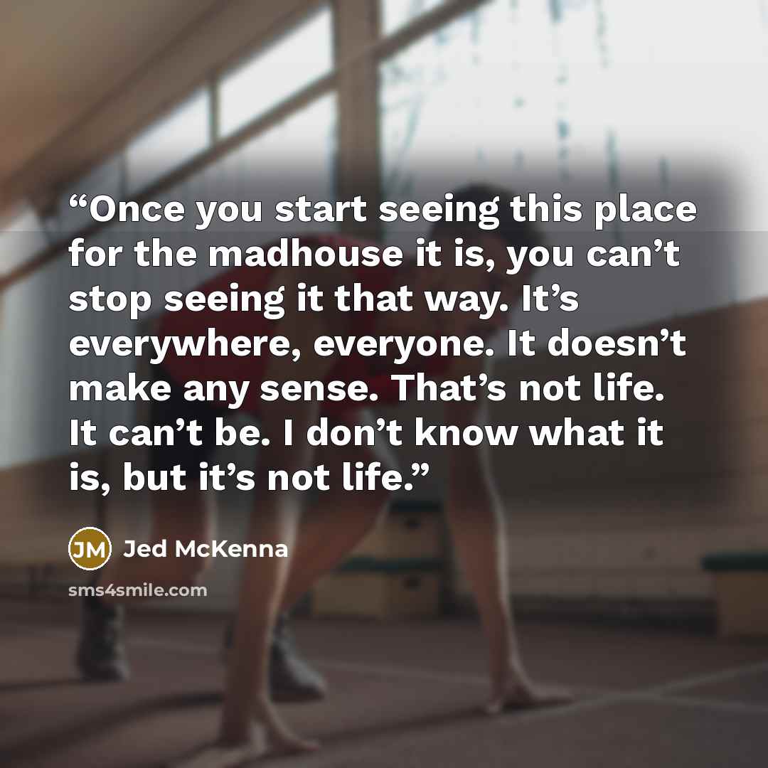 “Once you start seeing this place for the madhouse it is, you can’t stop seeing it that way. It’s everywhere, everyone. It doesn’t make any sense. That’s not life. It can’t be. I don’t know what it is, but it’s not life.” quote by Jed McKenna
