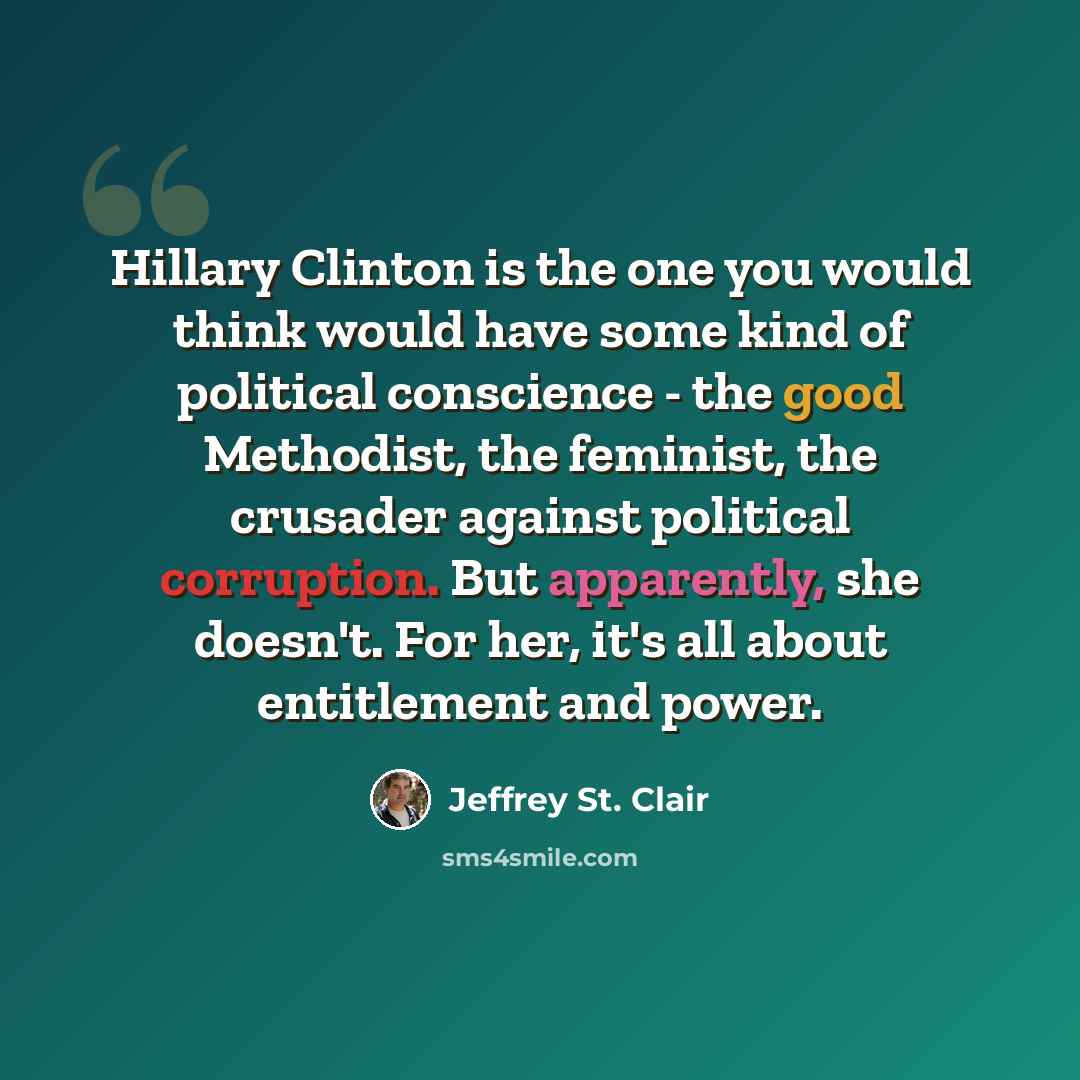“Hillary Clinton is the one you would think would have some kind of political conscience - the good Methodist, the feminist, the crusader against political corruption. But apparently, she doesn't. For her, it's all about entitlement and power.” quote by Jeffrey St. Clair