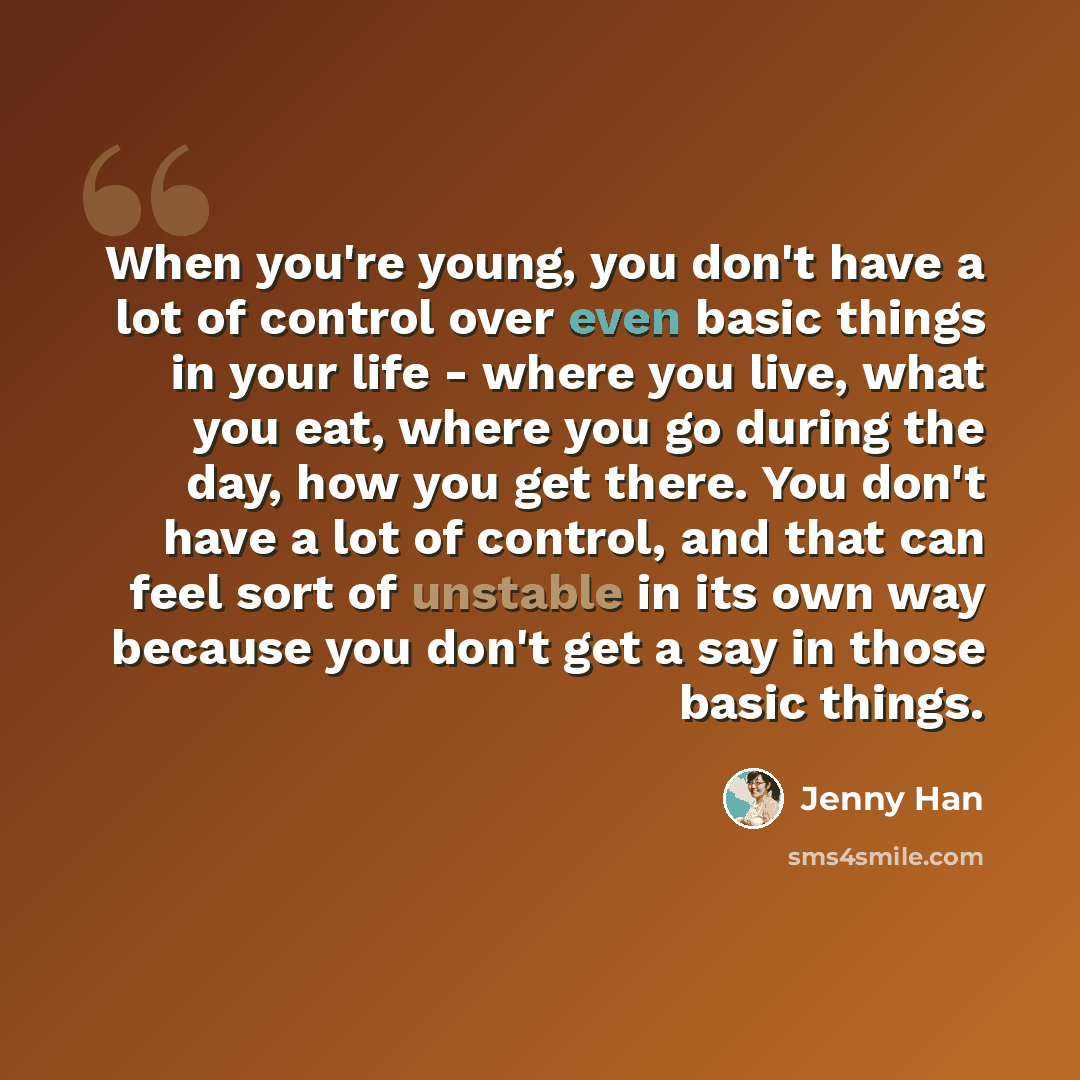 “When you're young, you don't have a lot of control over even basic things in your life - where you live, what you eat, where you go during the day, how you get there. You don't have a lot of control, and that can feel sort of unstable in its own way because you don't get a say in those basic things.” quote by Jenny Han