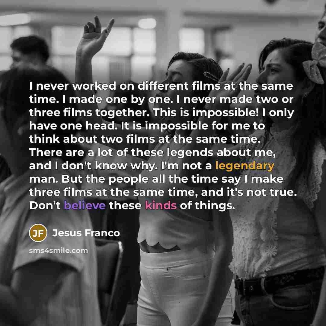 “I never worked on different films at the same time. I made one by one. I never made two or three films together. This is impossible! I only have one head. It is impossible for me to think about two films at the same time. There are a lot of these legends about me, and I don't know why. I'm not a…” quote by Jesus Franco