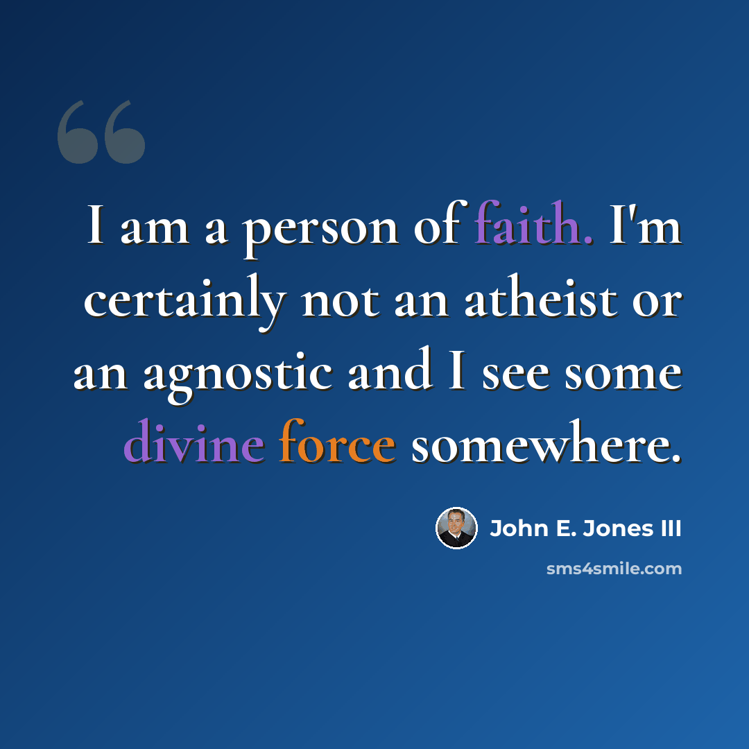 “I am a person of faith. I'm certainly not an atheist or an agnostic and I see some divine force somewhere.” quote by John E. Jones III