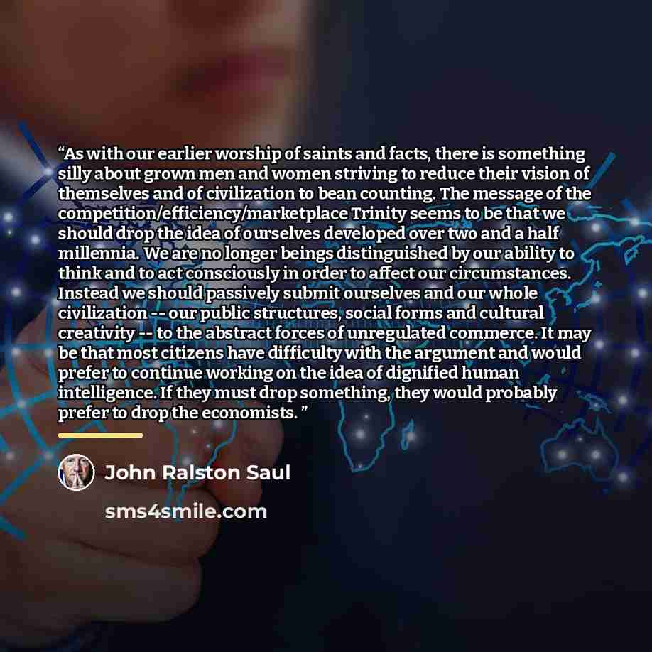 “As with our earlier worship of saints and facts, there is something silly about grown men and women striving to reduce their vision of themselves and of civilization to bean counting. The message of the competition/efficiency/marketplace Trinity seems to be that we should drop the idea of…” quote by John Ralston Saul