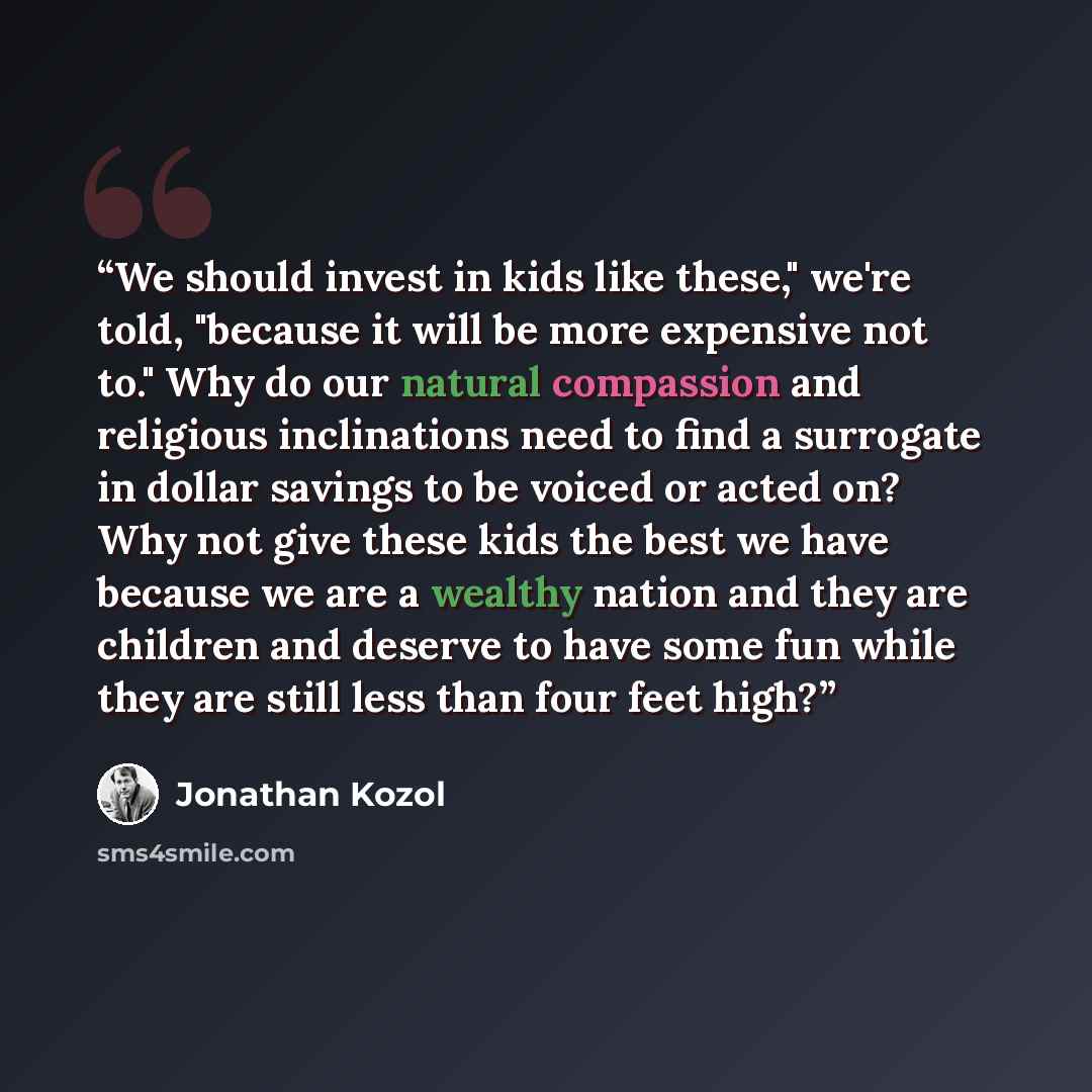 “We should invest in kids like these," we're told, "because it will be more expensive not to." Why do our natural compassion and religious inclinations need to find a surrogate in dollar savings to be voiced or acted on? Why not give these kids the best we have because we are a wealthy nation and…” quote by Jonathan Kozol