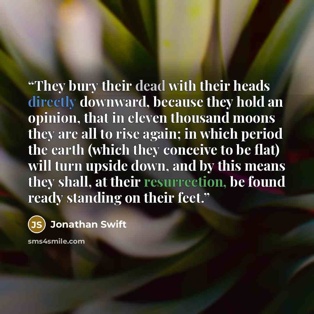 “They bury their dead with their heads directly downward, because they hold an opinion, that in eleven thousand moons they are all to rise again; in which period the earth (which they conceive to be flat) will turn upside down, and by this means they shall, at their resurrection, be found ready…” quote by Jonathan Swift