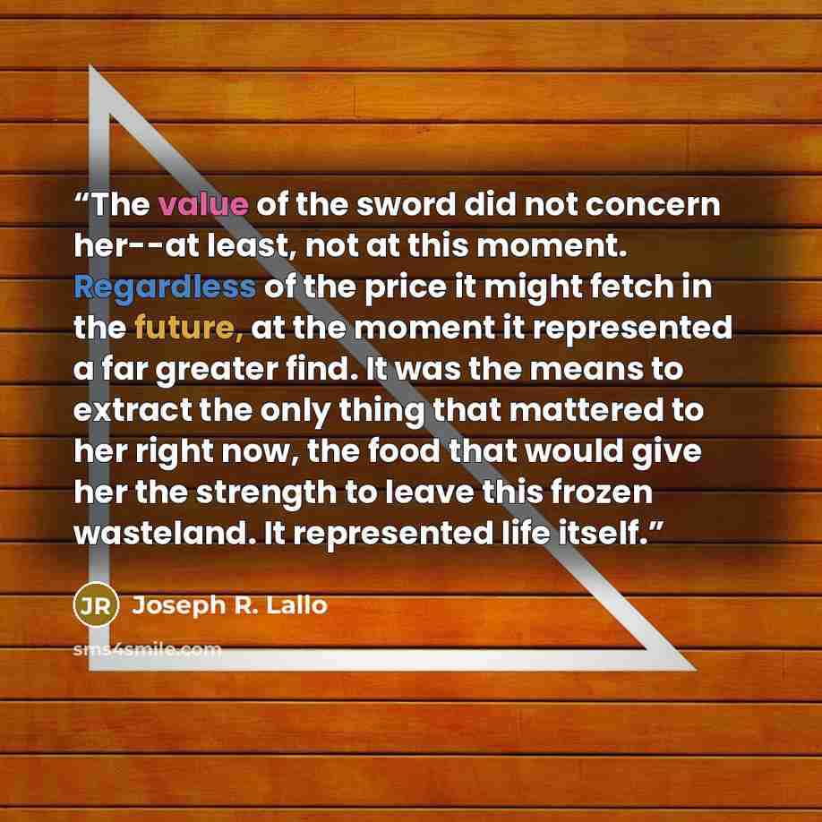 “The value of the sword did not concern her--at least, not at this moment. Regardless of the price it might fetch in the future, at the moment it represented a far greater find. It was the means to extract the only thing that mattered to her right now, the food that would give her the strength to…” quote by Joseph R. Lallo