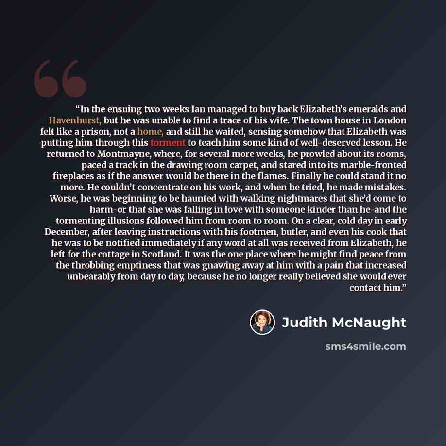 “In the ensuing two weeks Ian managed to buy back Elizabeth’s emeralds and Havenhurst, but he was unable to find a trace of his wife. The town house in London felt like a prison, not a home, and still he waited, sensing somehow that Elizabeth was putting him through this torment to teach him some…” quote by Judith McNaught