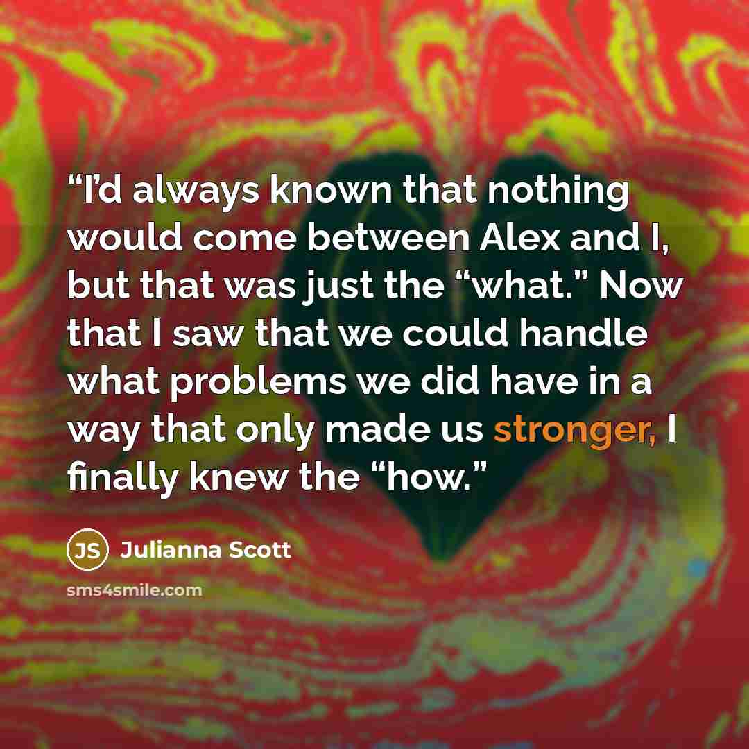“I’d always known that nothing would come between Alex and I, but that was just the “what.” Now that I saw that we could handle what problems we did have in a way that only made us stronger, I finally knew the “how.” quote by Julianna Scott