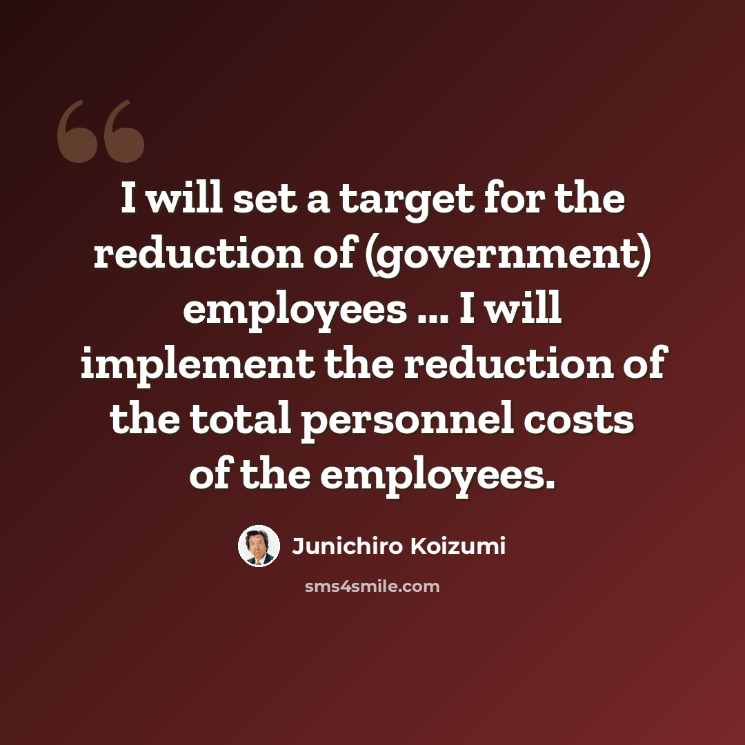 “I will set a target for the reduction of (government) employees ... I will implement the reduction of the total personnel costs of the employees.” quote by Junichiro Koizumi