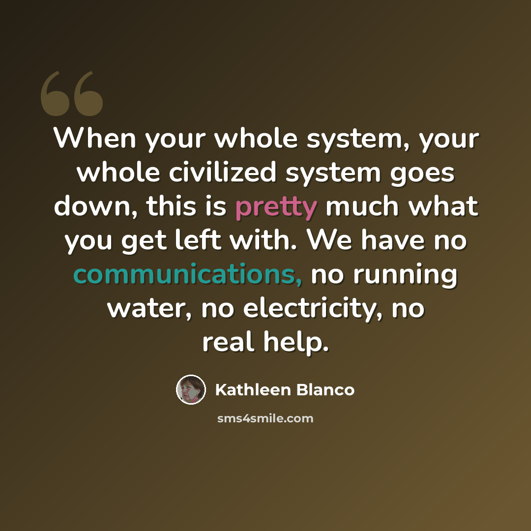 “When your whole system, your whole civilized system goes down, this is pretty much what you get left with. We have no communications, no running water, no electricity, no real help.” quote by Kathleen Blanco