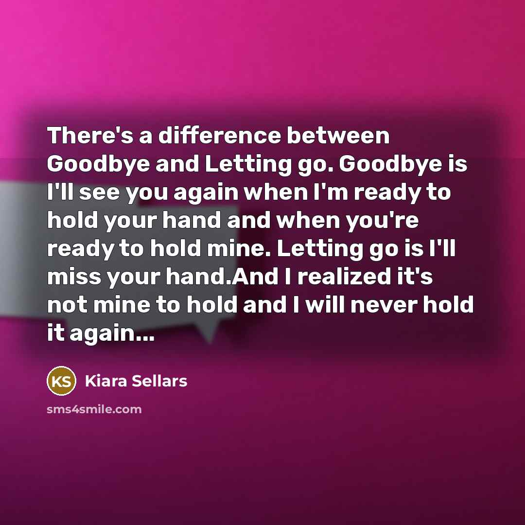 “There's a difference between Goodbye and Letting go. Goodbye is I'll see you again when I'm ready to hold your hand and when you're ready to hold mine. Letting go is I'll miss your hand.And I realized it's not mine to hold and I will never hold it again...” quote by Kiara Sellars