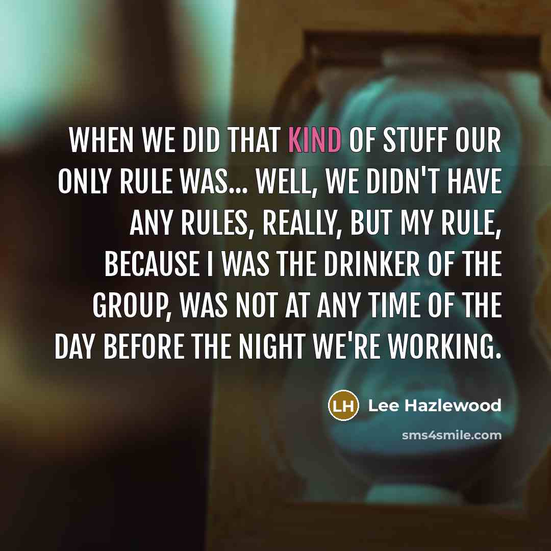 “When we did that kind of stuff our only rule was... Well, we didn't have any rules, really, but my rule, because I was the drinker of the group, was not at any time of the day before the night we're working.” quote by Lee Hazlewood