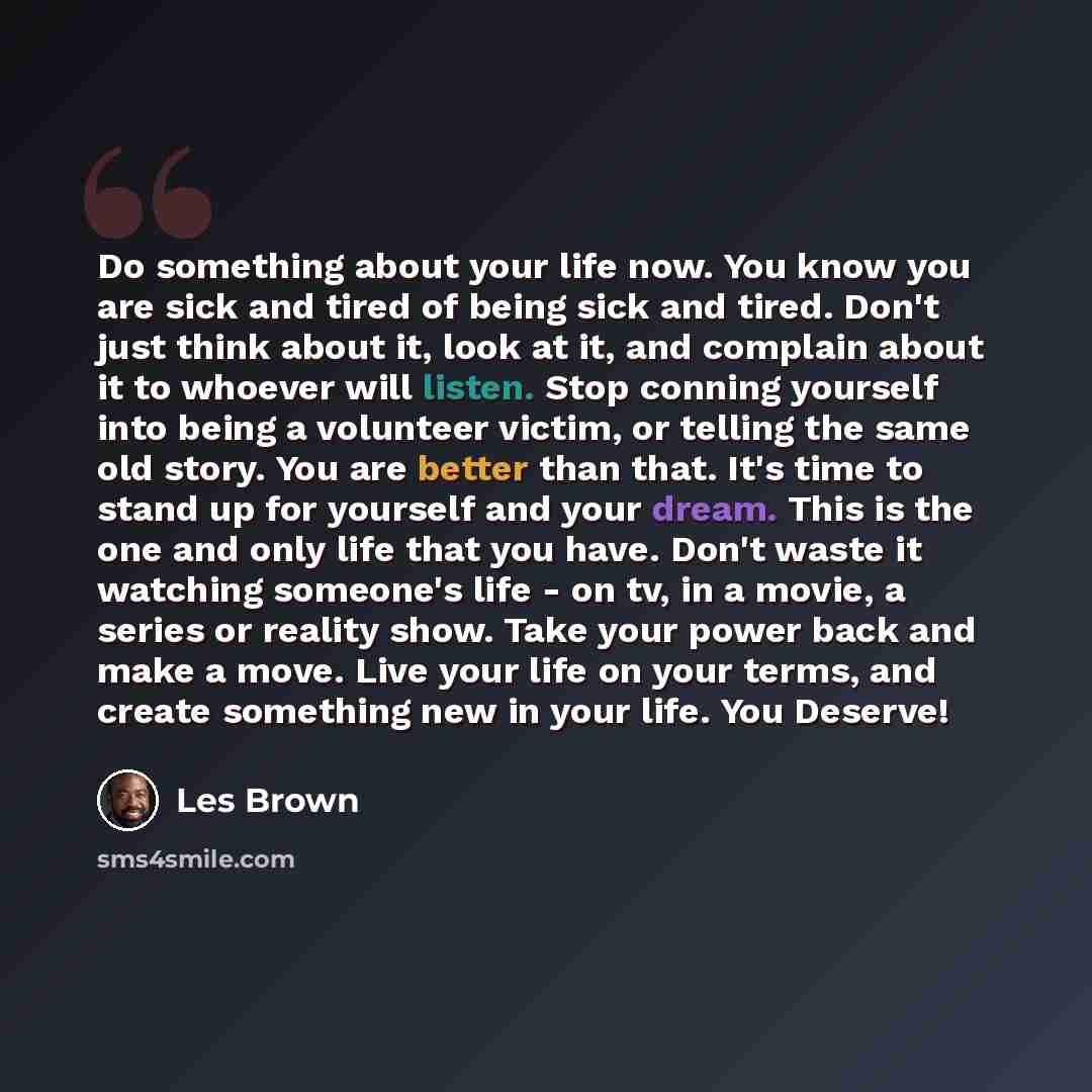 “Do something about your life now. You know you are sick and tired of being sick and tired. Don't just think about it, look at it, and complain about it to whoever will listen. Stop conning yourself into being a volunteer victim, or telling the same old story. You are better than that. It's time to…” quote by Les Brown