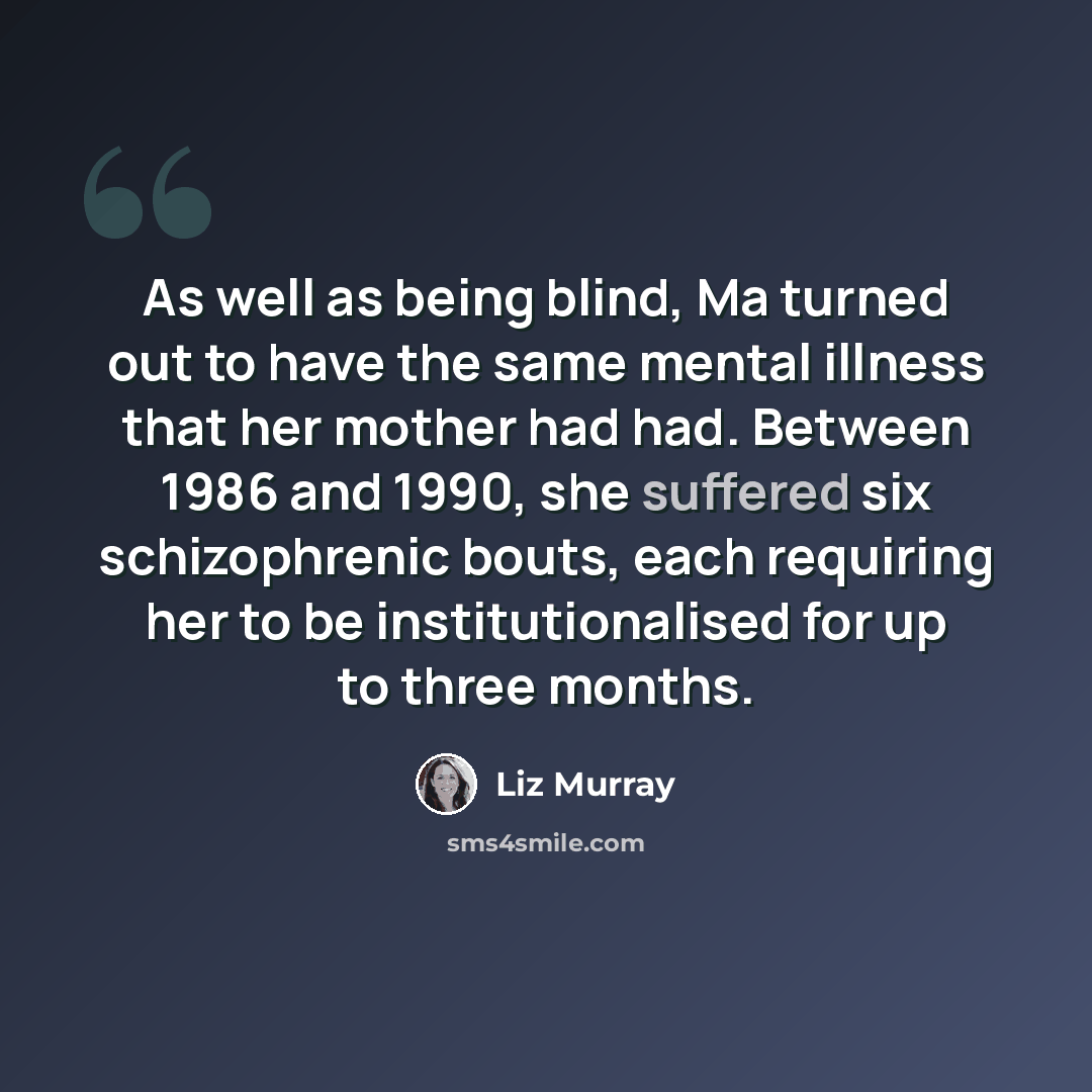 “As well as being blind, Ma turned out to have the same mental illness that her mother had had. Between 1986 and 1990, she suffered six schizophrenic bouts, each requiring her to be institutionalised for up to three months.” quote by Liz Murray