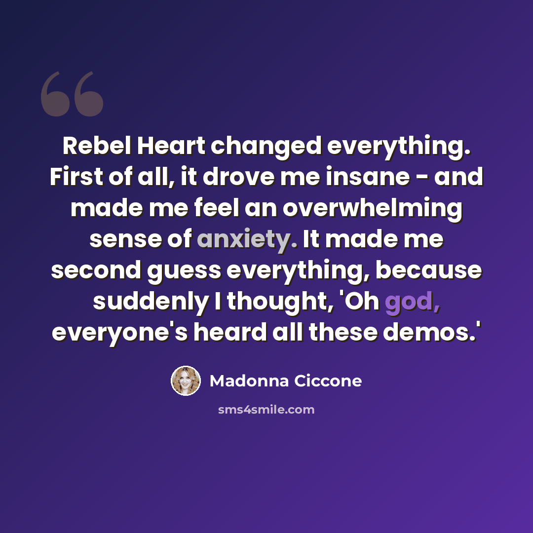 “Rebel Heart changed everything. First of all, it drove me insane - and made me feel an overwhelming sense of anxiety. It made me second guess everything, because suddenly I thought, 'Oh god, everyone's heard all these demos.'” quote by Madonna Ciccone