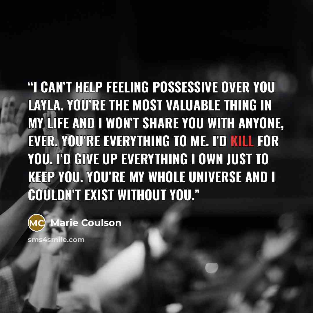 “I can’t help feeling possessive over you Layla. You’re the most valuable thing in my life and I won’t share you with anyone, ever. You’re everything to me. I’d kill for you. I’d give up everything I own just to keep you. You’re my whole universe and I couldn’t exist without you.” quote by Marie Coulson
