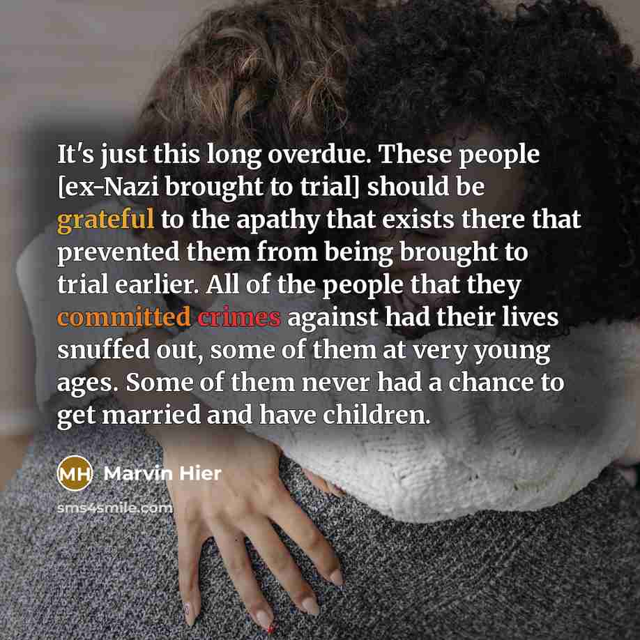 “It's just this long overdue. These people [ex-Nazi brought to trial] should be grateful to the apathy that exists there that prevented them from being brought to trial earlier. All of the people that they committed crimes against had their lives snuffed out, some of them at very young ages. Some…” quote by Marvin Hier