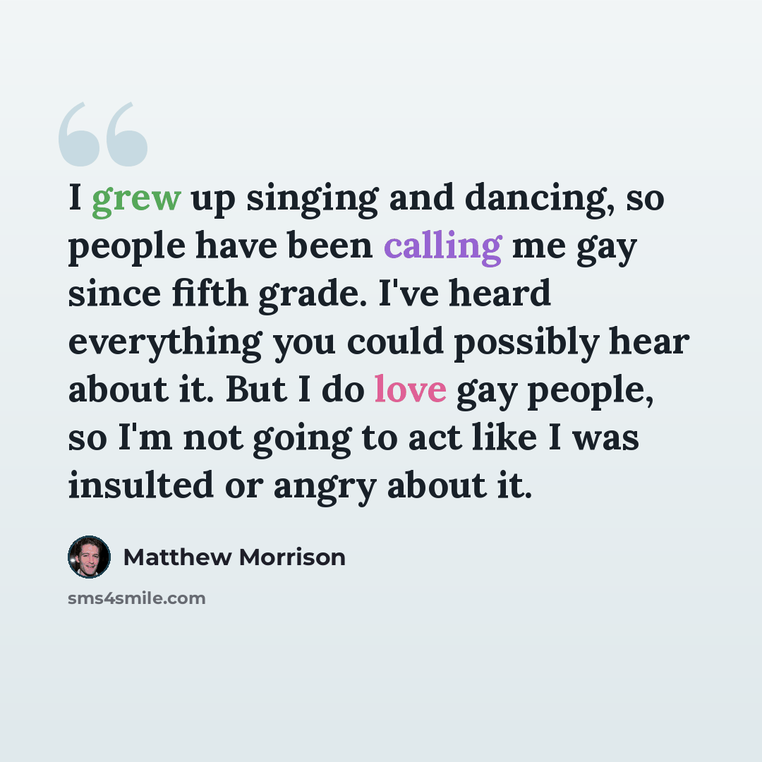 “I grew up singing and dancing, so people have been calling me gay since fifth grade. I've heard everything you could possibly hear about it. But I do love gay people, so I'm not going to act like I was insulted or angry about it.” quote by Matthew Morrison